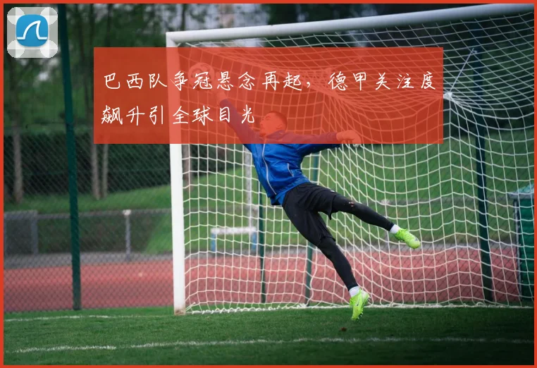 巴西队争冠悬念再起，德甲关注度飙升引全球目光