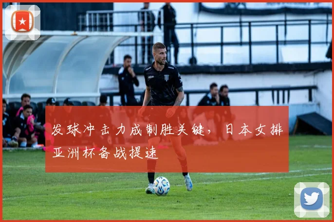 发球冲击力成制胜关键，日本女排亚洲杯备战提速