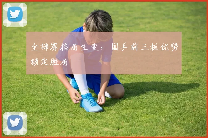 全锦赛格局生变，国乒前三板优势锁定胜局