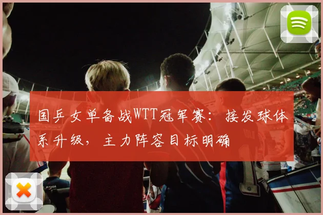 国乒女单备战WTT冠军赛：接发球体系升级，主力阵容目标明确