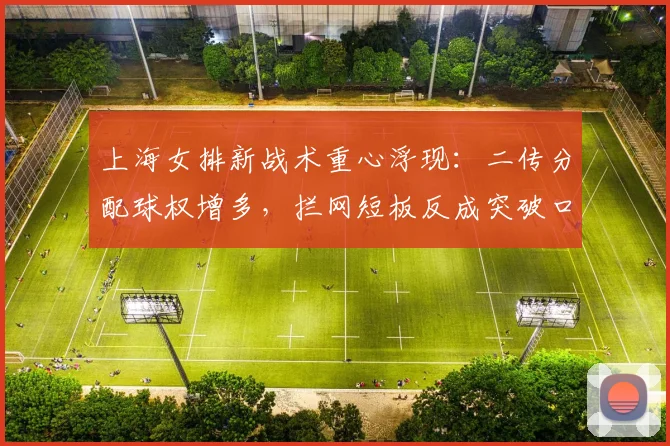 上海女排新战术重心浮现：二传分配球权增多，拦网短板反成突破口