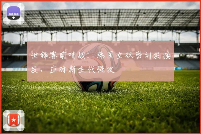 世锦赛前哨战：韩国女双密训发接发，应对新生代强攻