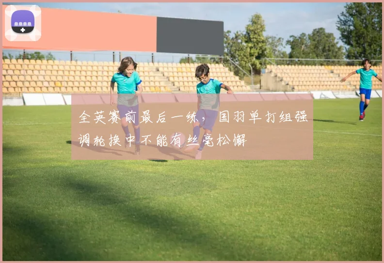 全英赛前最后一练，国羽单打组强调轮换中不能有丝毫松懈