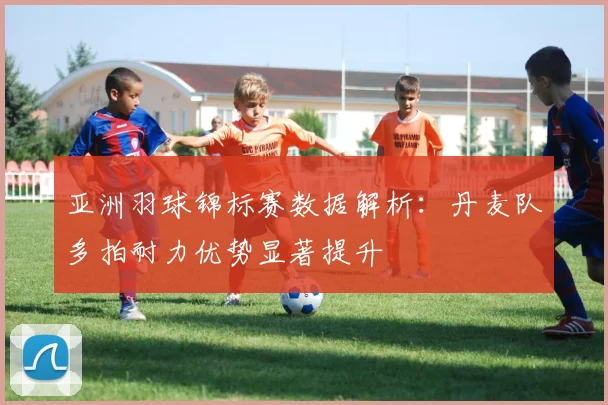 亚洲羽球锦标赛数据解析：丹麦队多拍耐力优势显著提升