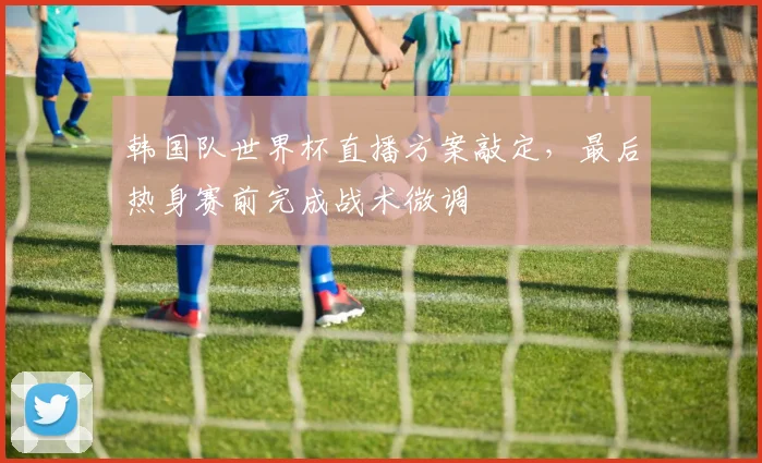 韩国队世界杯直播方案敲定，最后热身赛前完成战术微调