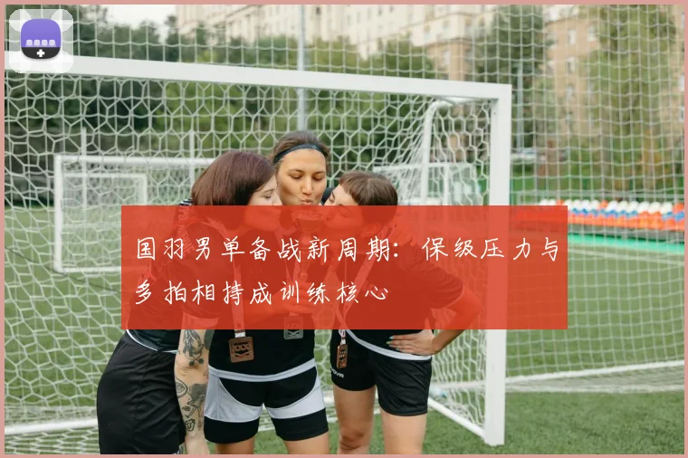 国羽男单备战新周期：保级压力与多拍相持成训练核心