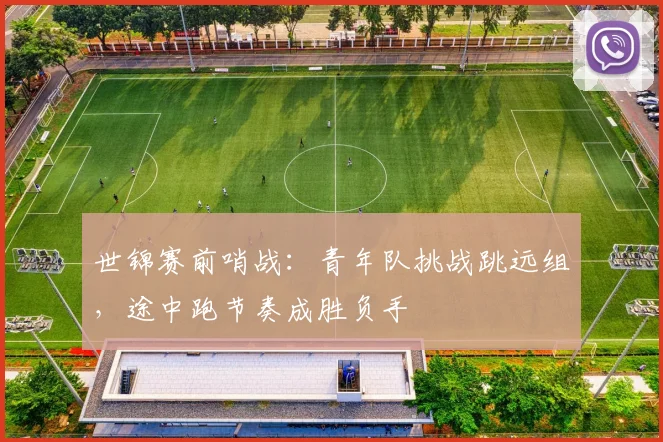 世锦赛前哨战：青年队挑战跳远组，途中跑节奏成胜负手
