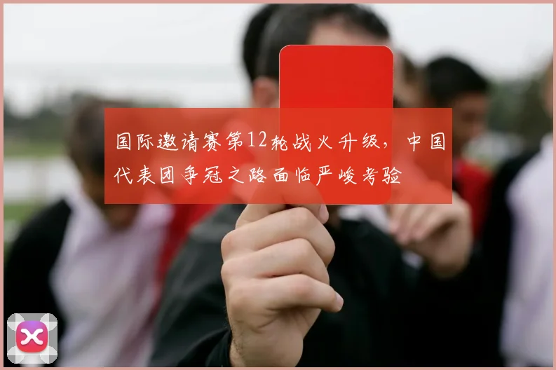 国际邀请赛第12轮战火升级，中国代表团争冠之路面临严峻考验