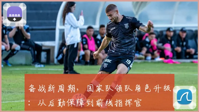 备战新周期，国家队领队角色升级：从后勤保障到前线指挥官