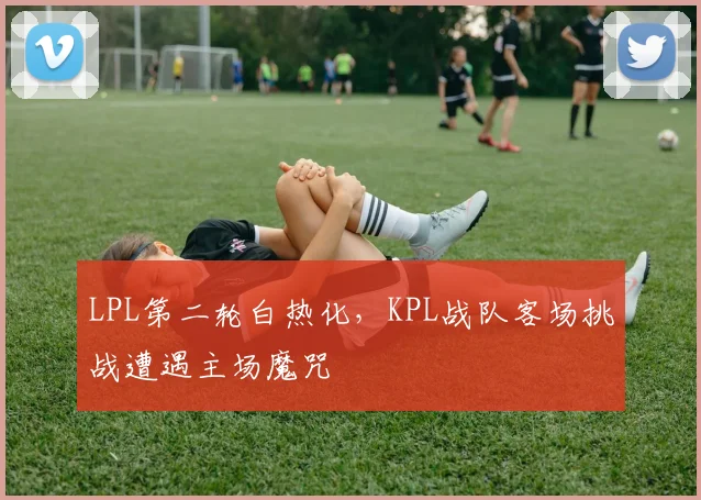 LPL第二轮白热化，KPL战队客场挑战遭遇主场魔咒