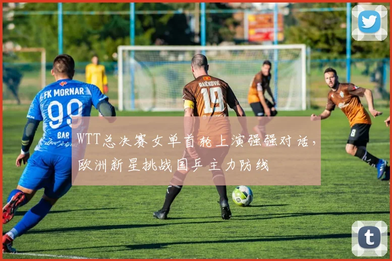 WTT总决赛女单首轮上演强强对话，欧洲新星挑战国乒主力防线