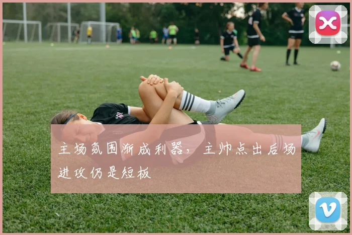 主场氛围渐成利器，主帅点出后场进攻仍是短板