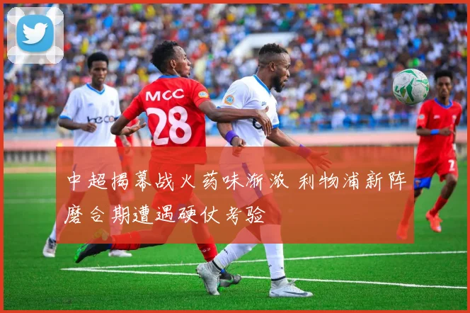中超揭幕战火药味渐浓 利物浦新阵磨合期遭遇硬仗考验