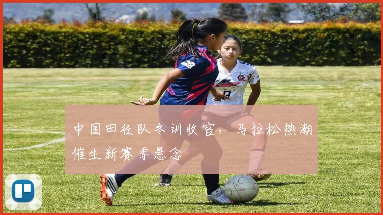 中国田径队冬训收官，马拉松热潮催生新赛季悬念