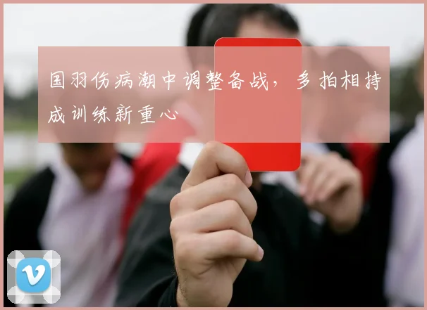 国羽伤病潮中调整备战，多拍相持成训练新重心