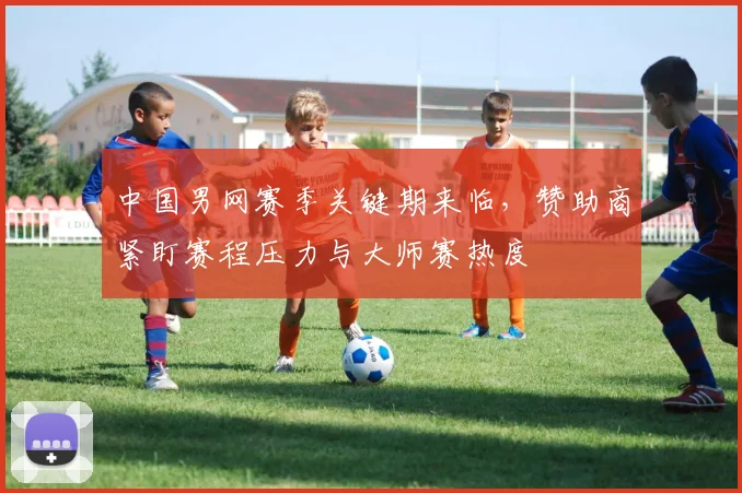 中国男网赛季关键期来临，赞助商紧盯赛程压力与大师赛热度