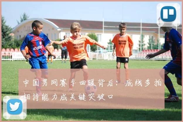 中国男网赛季回暖背后：底线多拍相持能力成关键突破口
