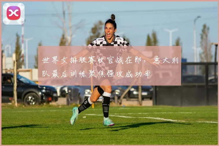 世界女排联赛收官战在即，意大利队最后训练聚焦强攻成功率