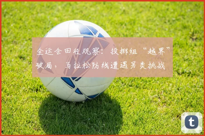 全运会田径观察：投掷组“越界”破局，马拉松防线遭遇另类挑战