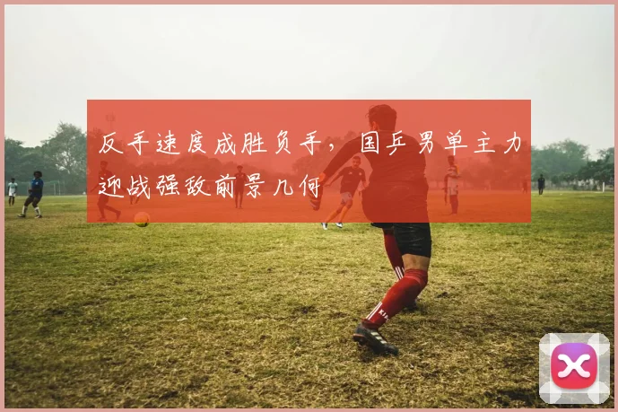 反手速度成胜负手，国乒男单主力迎战强敌前景几何