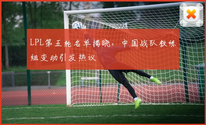 LPL第五轮名单揭晓，中国战队教练组变动引发热议