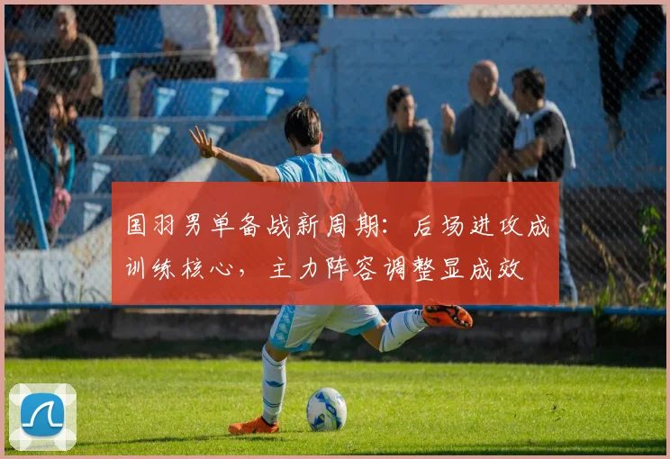 国羽男单备战新周期：后场进攻成训练核心，主力阵容调整显成效