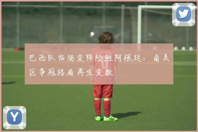 巴西队临场变阵险胜阿根廷，南美区争冠格局再生变数