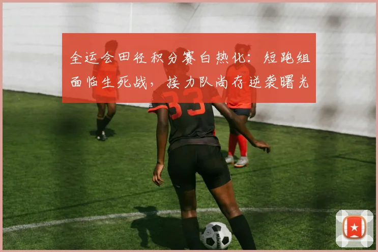 全运会田径积分赛白热化：短跑组面临生死战，接力队尚存逆袭曙光