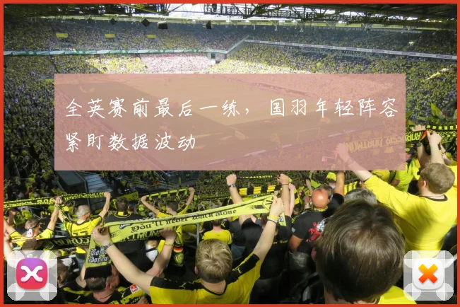 全英赛前最后一练，国羽年轻阵容紧盯数据波动