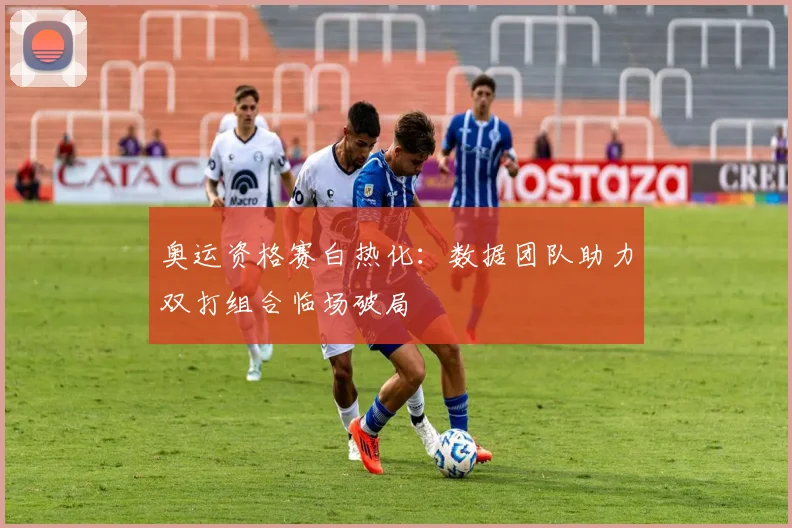 奥运资格赛白热化：数据团队助力双打组合临场破局