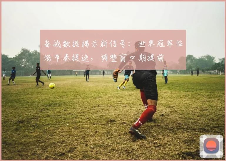 备战数据揭示新信号：世界冠军临场节奏提速，调整窗口期提前