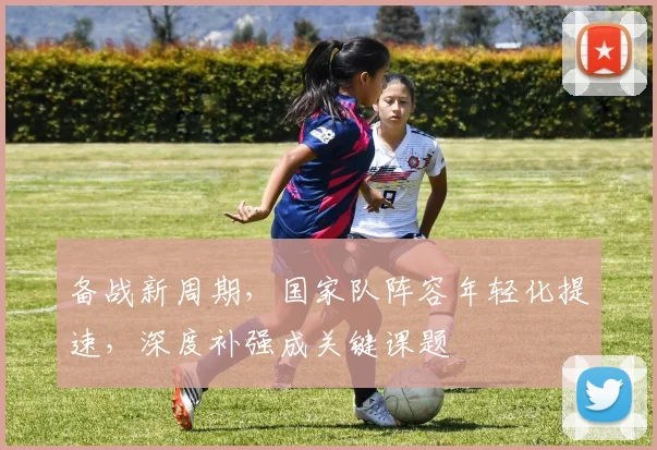 备战新周期，国家队阵容年轻化提速，深度补强成关键课题