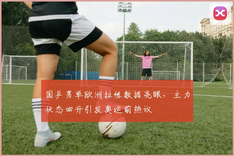 国乒男单欧洲拉练数据亮眼，主力状态回升引发奥运前热议