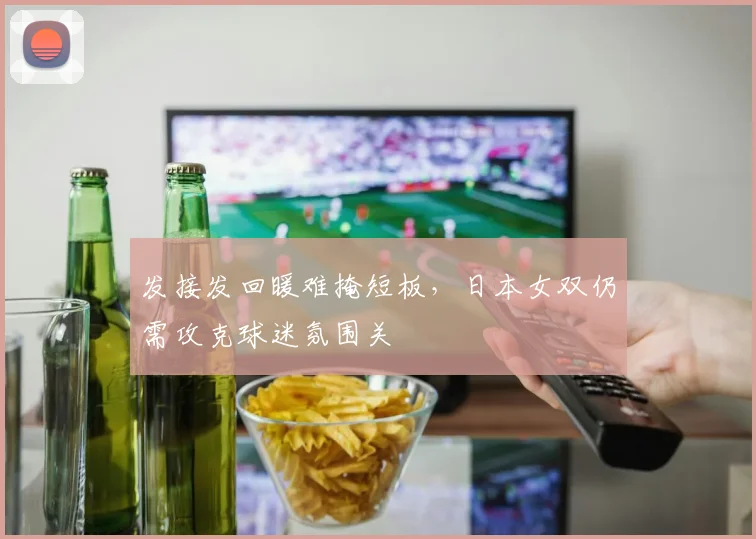 发接发回暖难掩短板，日本女双仍需攻克球迷氛围关