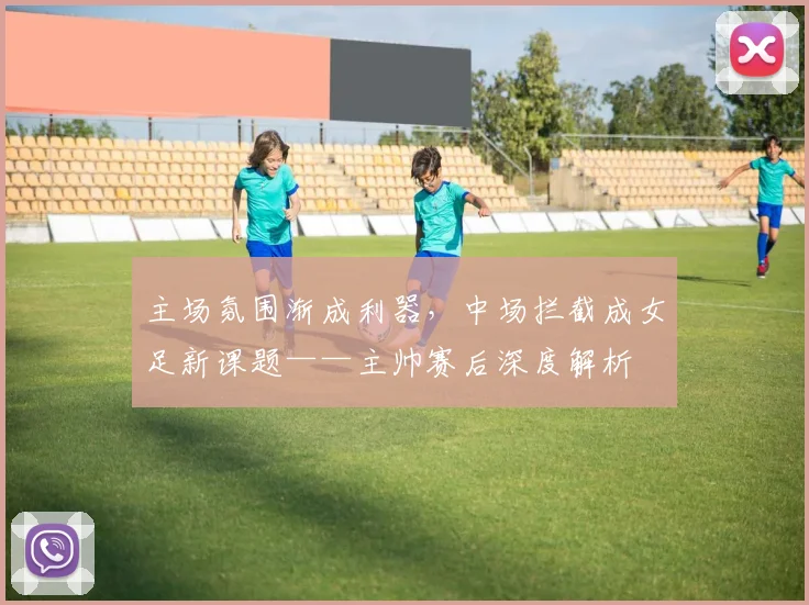 主场氛围渐成利器，中场拦截成女足新课题——主帅赛后深度解析