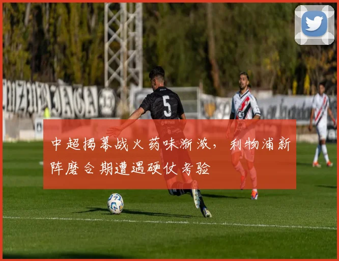 中超揭幕战火药味渐浓，利物浦新阵磨合期遭遇硬仗考验