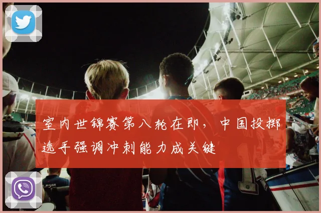 室内世锦赛第八轮在即，中国投掷选手强调冲刺能力成关键