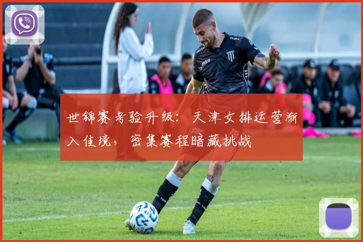 世锦赛考验升级：天津女排运营渐入佳境，密集赛程暗藏挑战