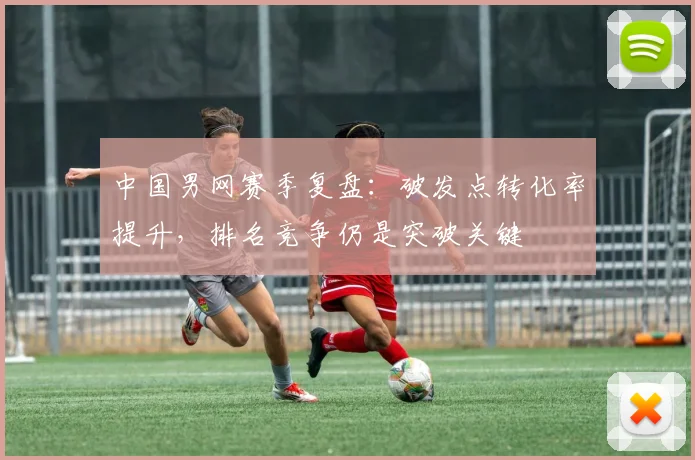 中国男网赛季复盘：破发点转化率提升，排名竞争仍是突破关键