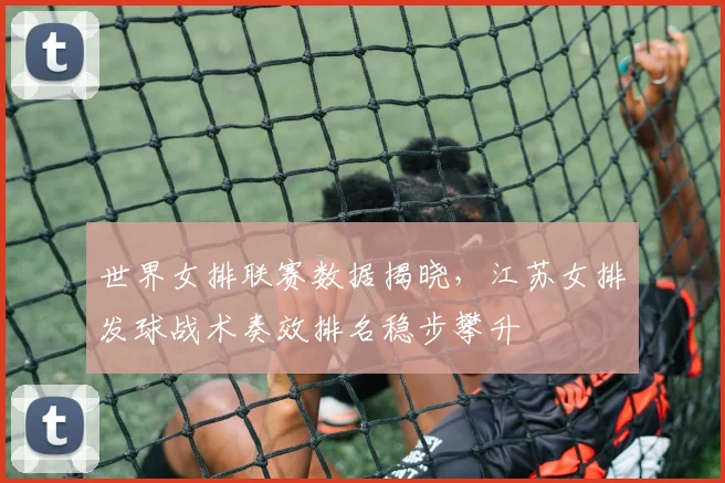 世界女排联赛数据揭晓，江苏女排发球战术奏效排名稳步攀升