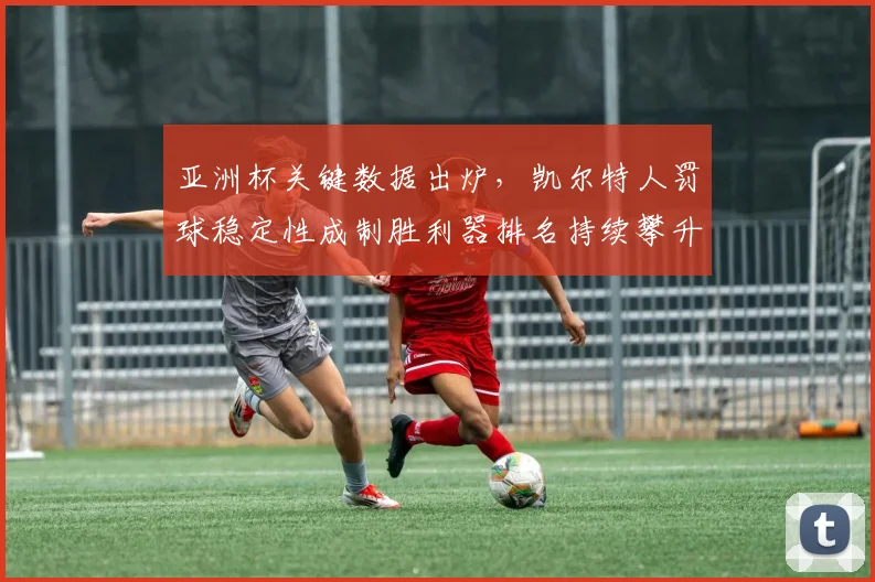 亚洲杯关键数据出炉，凯尔特人罚球稳定性成制胜利器排名持续攀升