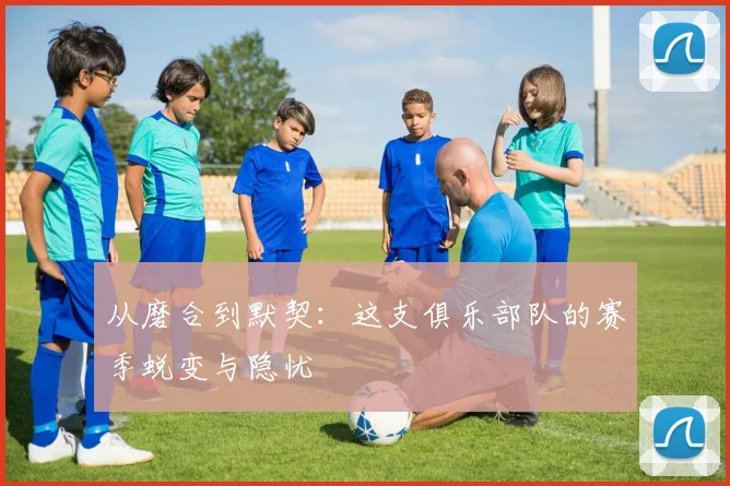 从磨合到默契：这支俱乐部队的赛季蜕变与隐忧