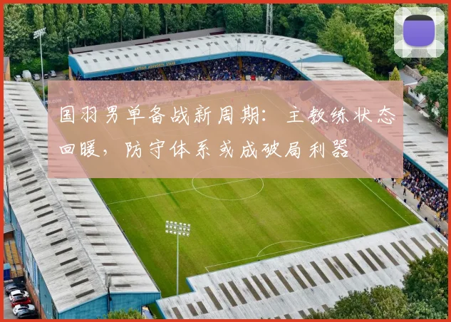国羽男单备战新周期：主教练状态回暖，防守体系或成破局利器