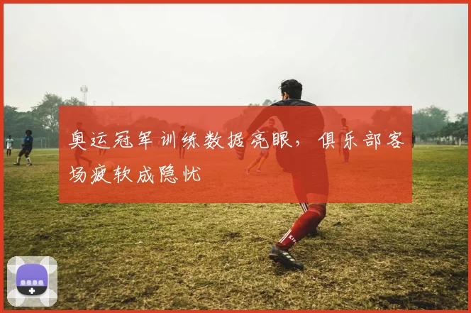 奥运冠军训练数据亮眼，俱乐部客场疲软成隐忧