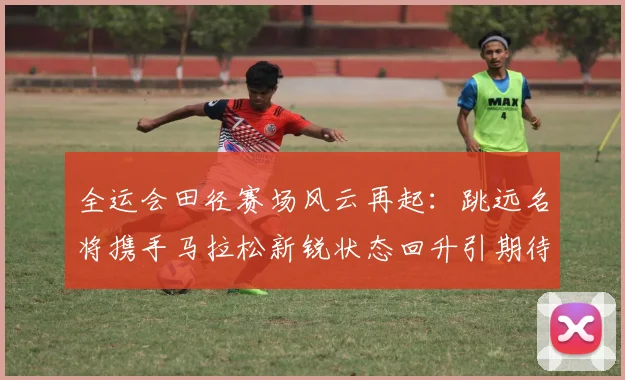 全运会田径赛场风云再起：跳远名将携手马拉松新锐状态回升引期待