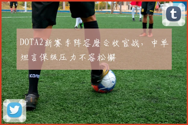 DOTA2新赛季阵容磨合收官战，中单坦言保级压力不容松懈