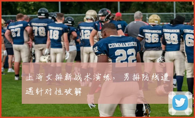 上海女排新战术演练，男排防线遭遇针对性破解