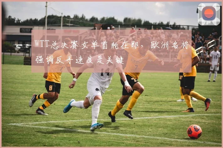 WTT总决赛女单首轮在即，欧洲名将强调反手速度是关键