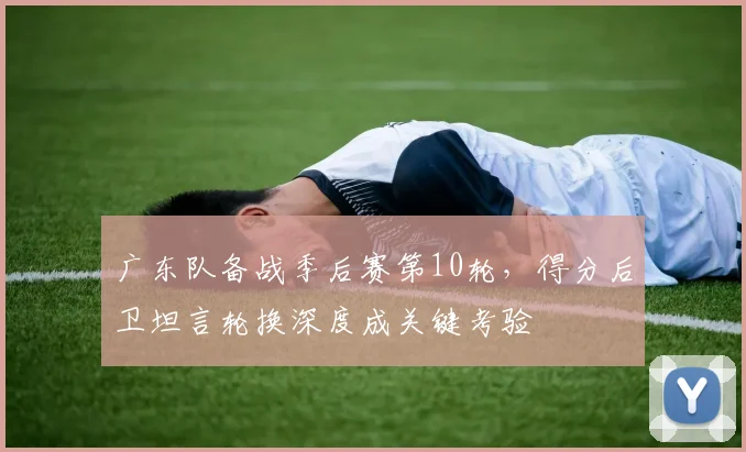 广东队备战季后赛第10轮，得分后卫坦言轮换深度成关键考验