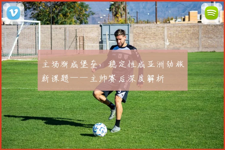 主场渐成堡垒，稳定性成亚洲劲旅新课题——主帅赛后深度解析